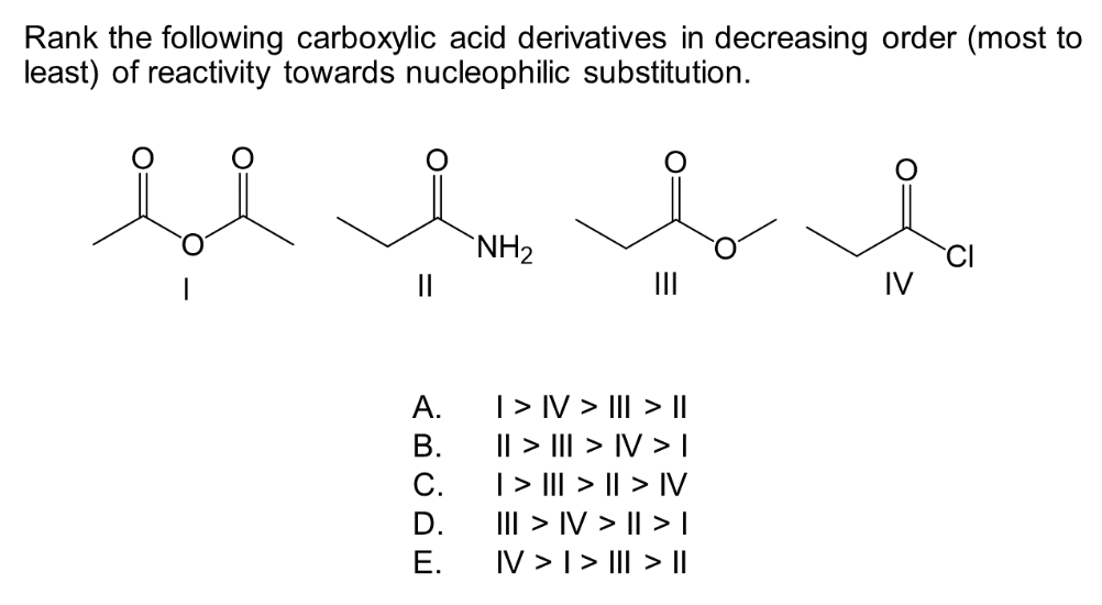 Rank the following carboxylic acid derivatives in decreasing order (most to
least) of reactivity towards nucleophilic substitution.
bl
||
A.
B.
C.
D.
E.
NH₂
مل
I > IV > III > ||
|| > ||| > IV >|
| > ||| > || > IV
III > IV> || > |
IV > I > III > ||
IV