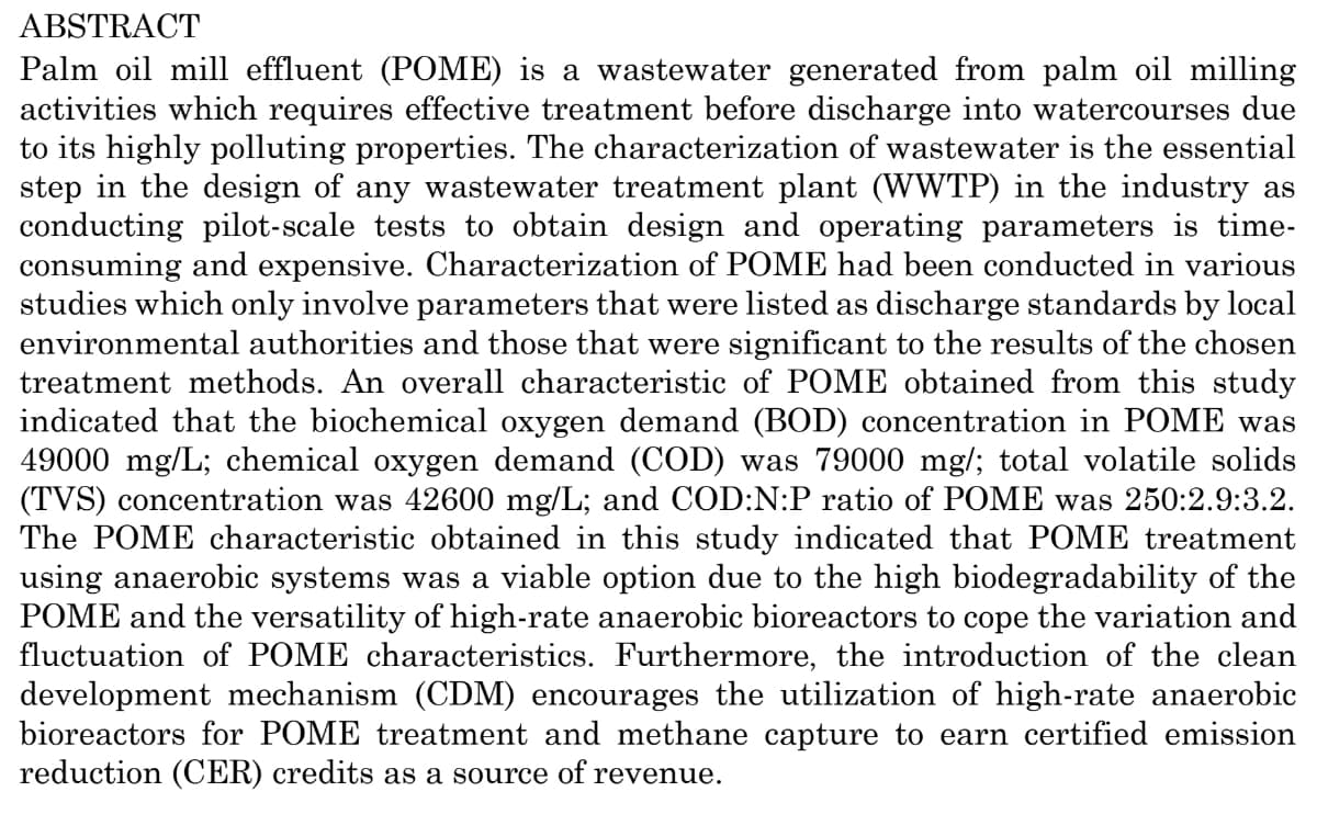 ABSTRACT
Palm oil mill effluent (POME) is a wastewater generated from palm oil milling
activities which requires effective treatment before discharge into watercourses due
to its highly polluting properties. The characterization of wastewater is the essential
step in the design of any wastewater treatment plant (WWTP) in the industry as
conducting pilot-scale tests to obtain design and operating parameters is time-
consuming and expensive. Characterization of POME had been conducted in various
studies which only involve parameters that were listed as discharge standards by local
environmental authorities and those that were significant to the results of the chosen
treatment methods. An overall characteristic of POME obtained from this study
indicated that the biochemical oxygen demand (BOD) concentration in POME was
49000 mg/L; chemical oxygen demand (COD) was 79000 mg/; total volatile solids
(TVS) concentration was 42600 mg/L; and COD:N:P ratio of POME was 250:2.9:3.2.
The POME characteristic obtained in this study indicated that POME treatment
using anaerobic systems was a viable option due to the high biodegradability of the
POME and the versatility of high-rate anaerobic bioreactors to cope the variation and
fluctuation of POME characteristics. Furthermore, the introduction of the clean
development mechanism (CDM) encourages the utilization of high-rate anaerobic
bioreactors for POME treatment and methane capture to earn certified emission
reduction (CER) credits as a source of revenue.
