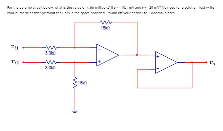 For the op-amp circuit below, what is the value of vo (in millivolts) if v₁ = 10.1 mV and V₁2 = 29 mV? No need for a solution. Just write
your numeric answer (without the unit) in the space provided. Round off your answer to 2 decimal places.
15k0
Vil
ww
3.0k
Vo
3.ΟΚΩ
Vi2
15k0
