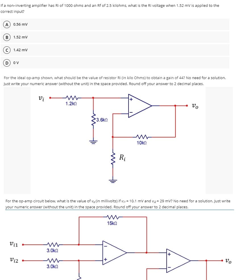 If a non-inverting amplifier has Ri of 1000 ohms and an Rf of 2.5 kilohms, what is the Ri voltage when 1.52 mV is applied to the
correct input?
(A) 0.56 mv
B) 1.52 mV
1.42 mV
OV
For the ideal op-amp shown, what should be the value of resistor Ri (in kilo Ohms) to obtain a gain of 44? No need for a solution.
Just write your numeric answer (without the unit) in the space provided. Round off your answer to 2 decimal places.
Vi
+
1.2k0
Vo
3.6k0
M
10 ΚΩ
For the op-amp circuit below, what is the value of vo (in millivolts) if v₁₁ = 10.1 mV and V₁2= 29 mV? No need for a solution. Just write
your numeric answer (without the unit) in the space provided. Round off your answer to 2 decimal places.
15k0
Vil
3.ΟΚΩ
Vo
ww
3.ΟΚΩ
Vi2