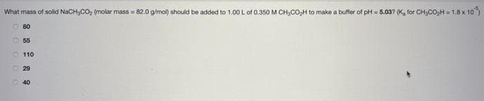 What mass of solid NaCH,CO₂ (molar mass = 82.0 g/mol) should be added to 1.00 L of 0.350 M CH₂CO₂H to make a buffer of pH 5.03? (K, for CH₂CO₂H = 1.8 x 10
80
55
110
29
40