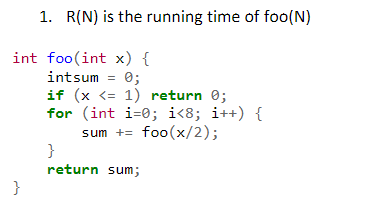 1. R(N) is the running time of foo(N)
int foo(int x) {
intsum = 0;
if (x <= 1) return 0;
for (int i=0; i<8; i++) {
sum += foo(x/2);
}
return sum;
}
