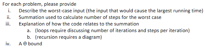 For each problem, please provide
i.
Describe the worst-case input (the input that would cause the largest running time)
Summation used to calculate number of steps for the worst case
Explanation of how the code relates to the summation
ii.
iii.
a. (loops require discussing number of iterations and steps per iteration)
b. (recursion requires a diagram)
A O bound
iv.
