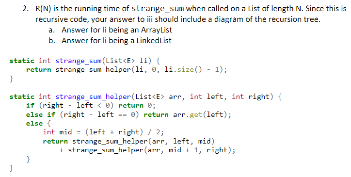 2. R(N) is the running time of strange_sum when called on a List of length N. Since this is
recursive code, your answer to iii should include a diagram of the recursion tree.
a. Answer for li being an ArrayList
b. Answer for li being a LinkedList
static int strange_sum(List<E> li) {
return strange_sum_helper(li, 0, li.size() - 1);
static int strange_sum_helper (List<E> arr, int left, int right) {
if (right - left < 0) return 0;
else if (right
else {
int mid = (left + right) / 2;
return strange_sum_helper(arr, left, mid)
left
0) return arr.get(left);
==
+ strange_sum_helper(arr, mid + 1, right);
}
}
