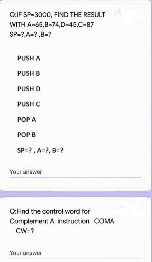 Q:IF SP-3000, FIND THE RESULT
WITH
A=65,B=74,D=45,C=87
SP=?,A=?,B=?
PUSH A
PUSH B
PUSH D
PUSH C
POP A
POP B
SP=?, A=?, B=?
Your answer
Q:Find the control word for
Complement A instruction COMA
CW=?
Your answer