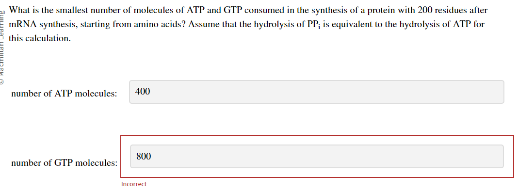 What is the smallest number of molecules of ATP and GTP consumed in the synthesis of a protein with 200 residues after
mRNA synthesis, starting from amino acids? Assume that the hydrolysis of PP; is equivalent to the hydrolysis of ATP for
this calculation.
number of ATP molecules:
number of GTP molecules:
400
800
Incorrect