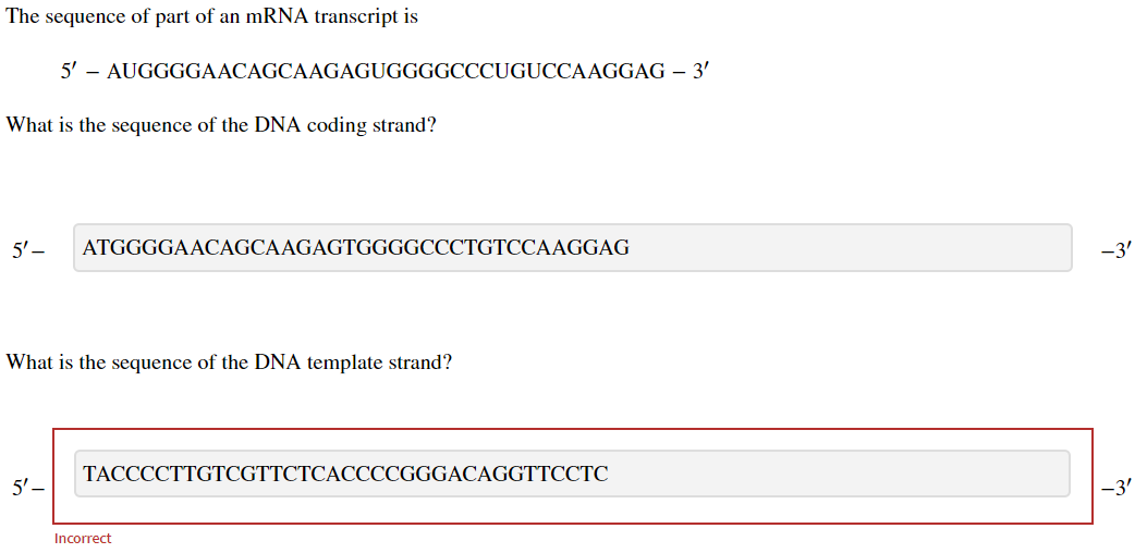 The sequence of part of an mRNA transcript is
What is the sequence of the DNA coding strand?
5'-
5' - AUGGGGAACAGCAAGAGUGGGGCCCUGUCCAAGGAG - 3'
5'-
ATGGGGAACAGCAAGAGTGGGGCCCTGTCCAAGGAG
What is the sequence of the DNA template strand?
TACCCCTTGTCGTTCTCACCCCGGGACAGGTTCCTC
Incorrect
-3'
-3'