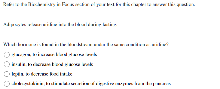 Refer to the Biochemistry in Focus section of your text for this chapter to answer this question.
Adipocytes release uridine into the blood during fasting.
Which hormone is found in the bloodstream under the same condition as uridine?
glucagon, to increase blood glucose levels
insulin, to decrease blood glucose levels
leptin, to decrease food intake
cholecystokinin, to stimulate secretion of digestive enzymes from the pancreas