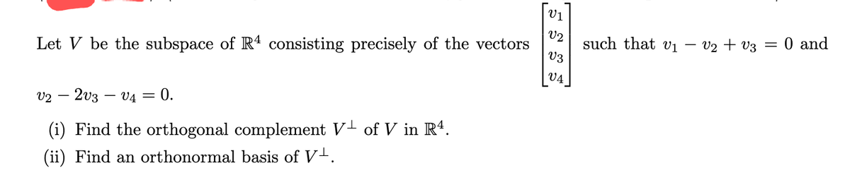 Let V be the subspace of R4 consisting precisely of the vectors
V2 - 2V3 V4 = 0.
(i) Find the orthogonal complement V¹ of V in Rª.
(ii) Find an orthonormal basis of V¹.
V1
V2
V3
V4
such that v₁
V₂ V3 = 0 and