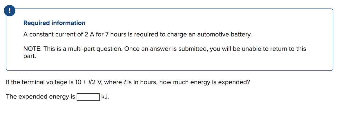 !
Required information
A constant current of 2 A for 7 hours is required to charge an automotive battery.
NOTE: This is a multi-part question. Once an answer is submitted, you will be unable to return to this
part.
If the terminal voltage is 10 + t/2 V, where t is in hours, how much energy is expended?
The expended energy is
kJ.
