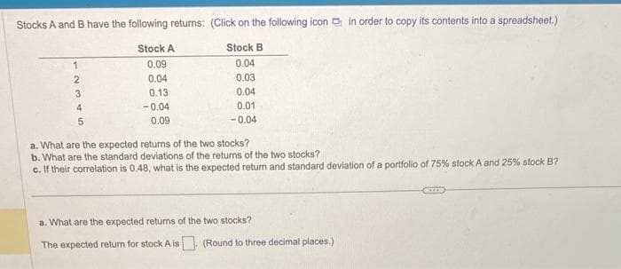 Stocks A and B have the following returns:
Stock A
0.09
0.04
0.13
-0.04
0.09
1
2
3
4
5
(Click on the following icon in order to copy its contents into a spreadsheet.)
Stock B
0.04
0.03
0.04
0.01
-0.04
a. What are the expected returns of the two stocks?
b. What are the standard deviations of the returns of the two stocks?
c. If their correlation is 0.48, what is the expected return and standard deviation of a portfolio of 75% stock A and 25% stock B?
a. What are the expected returns of the two stocks?
The expected return for stock A is. (Round to three decimal places.)