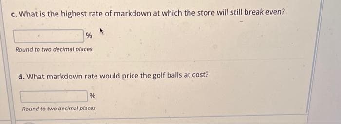 c. What is the highest rate of markdown at which the store will still break even?
%
Round to two decimal places
d. What markdown rate would price the golf balls at cost?
%
Round to two decimal places