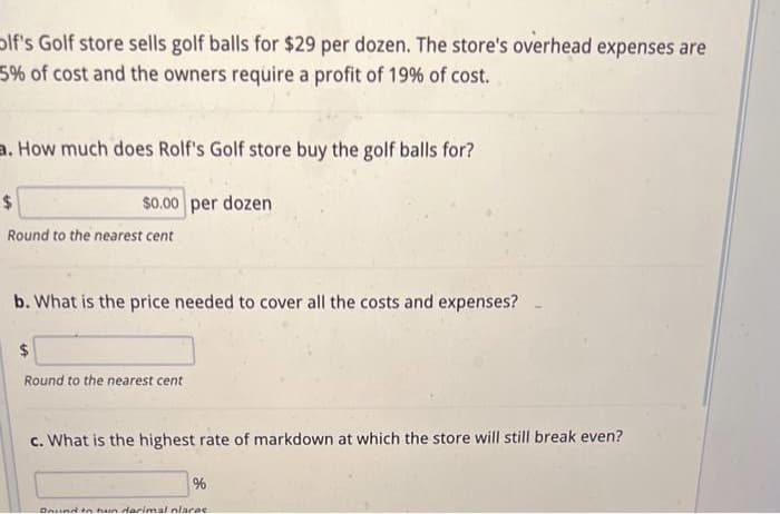 Olf's Golf store sells golf balls for $29 per dozen. The store's overhead expenses are
5% of cost and the owners require a profit of 19% of cost.
a. How much does Rolf's Golf store buy the golf balls for?
$0.00 per dozen
$
Round to the nearest cent
b. What is the price needed to cover all the costs and expenses?
$
Round to the nearest cent
c. What is the highest rate of markdown at which the store will still break even?
%
Daund to hun darimal places