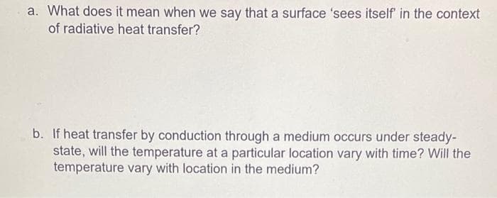 a. What does it mean when we say that a surface 'sees itself' in the context
of radiative heat transfer?
b. If heat transfer by conduction through a medium occurs under steady-
state, will the temperature at a particular location vary with time? Will the
temperature vary with location in the medium?
