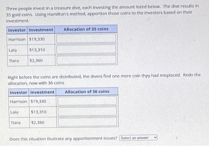 Three people Invest in a treasure dive, each Investing the amount listed below. The dive results in
35 gold coins. Using Hamilton's method, apportion those coins to the Investors based on their
Investment.
Investor Investment Allocation of 35 coins
Harrison $19,330
$13,310
Lala
Tlara
Right before the coins are distributed, the divers find one more coln they had misplaced. Redo the
allocation, now with 36 coins
Investor Investment Allocation of 36 coins
Harrison $19,330
Lala
$2,360
Tlara
$13,310
$2,360
Does this situation illustrate any apportionment Issues? Select an answer
