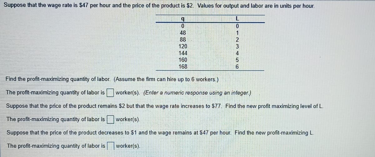 Suppose that the wage rate is $47 per hour and the price of the product is $2. Values for output and labor are in units per hour.
b.
L
48
88
2.
120
144
4
160
168
Find the profit-maximizing quantity of labor. (Assume the fim can hire up to 6 workers.).
The profit-maximizing quantity of labor is worker(s). (Enter a numeric response using an integer.)
Suppose that the price of the product remains $2 but that the wage rate increases to $77. Find the new profit maximizing level of L.
The profit-maximizing quantity of labor isworker(s).
Suppose that the price of the product decreases to $1 and the wage remains at $47 per hour. Find the new profit-maximizing L.
The profit-maximizing quantity of labor is
worker(s).
