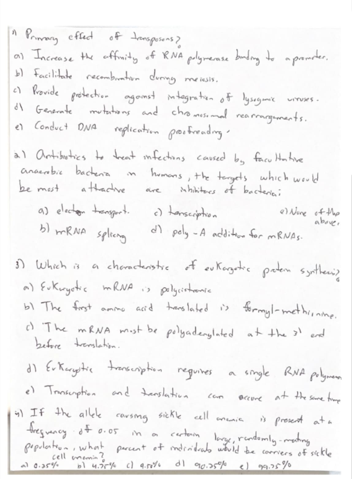 Primary efecd
al Increase the offmity of R NA pelymerase buding to a promrter,
b) facilitate recombiraton doning
) Rovide prostectio.. agamst mtogratrien of lysogamic
dl Generate
of transposens?
me iesis,
ViYUses -
mututions and chromosomal rearrargenments.
el Conduct ONA
reglication proofreadng
àl Antibotics to freat infectons caused by facu Hontive
bactenia
athactve
anaerabic
homans,
the teryets which would
in
be most
shibiters of bacteriai
are
a) electon transgort.
bl MRNA splicng
) hansciphion
dl poly -A addion for MRNAS-
e Nine of the
abouer
) Which is
a cheractenstic of eu Korgetic peten syntheni>
polycistremic
acid tans lated is formyl-methionme.
a) {ukuryotic mRNA is
bl The frst
amino
c) 'The MRNA most be polyadenglated atthe 3l end
before trenslahion
dl Er Karystia transcnphion
e) Tansemphion and tenslation
reguires
single RNA polymenm
Bccure
duay as t t
ig) If the alkle
cousing
sickle cell
i> present at a
amemia
fres wancy of o.05
certain
lorge, rendomly-mating
in
pepolateun,what parcent of ndrnidrado wbld be corriers of sickle
cell
al 0.25%
memin
bl 4.75% c) 9.50%6
dl 90.25%
e) 99.35%
