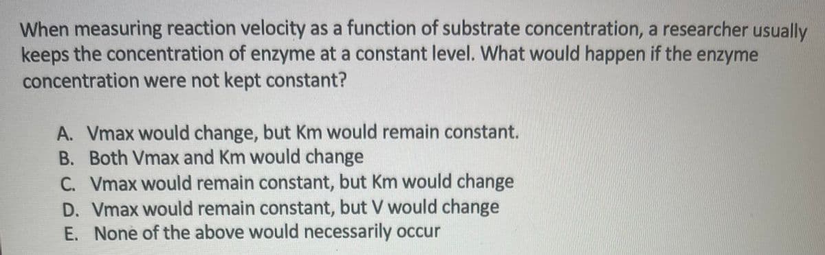 When measuring reaction velocity as a function of substrate concentration, a researcher usually
keeps the concentration of enzyme at a constant level. What would happen if the enzyme
concentration were not kept constant?
A. Vmax would change, but Km would remain constant.
B. Both Vmax and Km would change
C. Vmax would remain constant, but Km would change
D. Vmax would remain constant, but V would change
E. None of the above would necessarily occur
