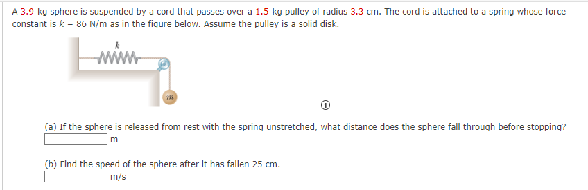 A 3.9-kg sphere is suspended by a cord that passes over a 1.5-kg pulley of radius 3.3 cm. The cord is attached to a spring whose force
constant is k = 86 N/m as in the figure below. Assume the pulley is a solid disk.
wwww
(a) If the sphere is released from rest with the spring unstretched, what distance does the sphere fall through before stopping?
m
(b) Find the speed of the sphere after it has fallen 25 cm.
m/s