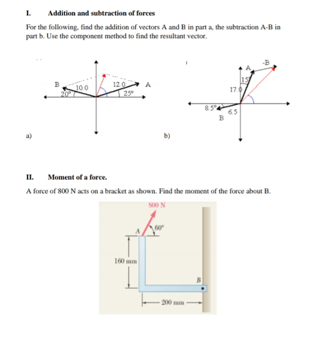 I.
Addition and subtraction of forces
For the following, find the addition of vectors A and B in part a, the subtraction A-B in
part b. Use the component method to find the resultant vector.
15
17.0
B
12.0
25°
A
10.0
6.5
a)
b)
П.
Moment of a force.
A force of 800 N acts on a bracket as shown. Find the moment of the force about B.
s00 N
60
160 mm
B
- 200 mm
00
