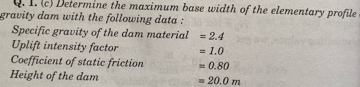 Q. 1. (c) Determine the maximum base width of the elementary profile
gravity dam with the following data :
Specific gravity of the dam material
Uplift intensity factor
Coefficient of static friction
Height of the dam
= 2.4
= 1.0
= 0.80
= 20.0 m