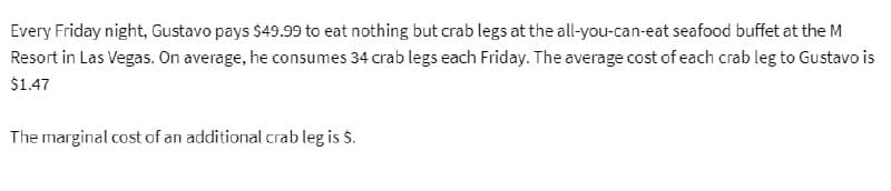 Every Friday night, Gustavo pays $49.99 to eat nothing but crab legs at the all-you-can-eat seafood buffet at the M
Resort in Las Vegas. On average, he consumes 34 crab legs each Friday. The average cost of each crab leg to Gustavo is
$1.47
The marginal cost of an additional crab leg is $.