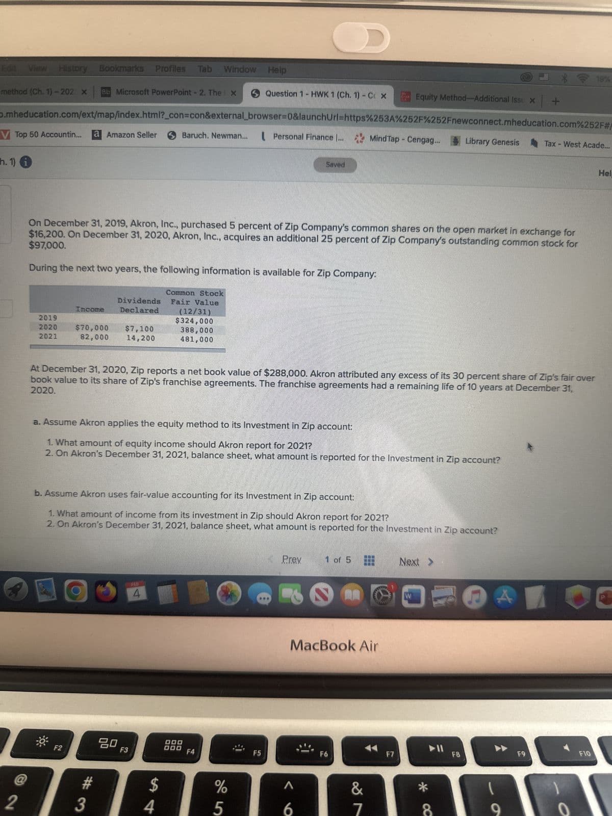 Edit View History Bookmarks Profiles Tab Window Help
method (Ch. 1)-202 X Bb Microsoft PowerPoint - 2. The x
V Top 50 Accountin... a Amazon Seller
h. 1)
2
D.mheducation.com/ext/map/index.html?_con=con&external_browser=0&launchUrl=https%253A%252F%252Fnewconnect.mheducation.com%252F#/
2019
2020
2021
Dividends
Income Declared
$70,000 $7,100
82,000 14,200
F2
#
3
On December 31, 2019, Akron, Inc., purchased 5 percent of Zip Company's common shares on the open market in exchange for
$97,000.
$16,200. On December 31, 2020, Akron, Inc., acquires an additional 25 percent of Zip Company's outstanding common stock for
During the next two years, the following information is available for Zip Company:
80
Baruch. Newman...
F3
4
Common Stock
Fair Value
$
(12/31)
$324,000
388,000
481,000
4
At December 31, 2020, Zip reports a net book value of $288,000. Akron attributed any excess of its 30 percent share of Zip's fair over
2020.
book value to its share of Zip's franchise agreements. The franchise agreements had a remaining life of 10 years at December 31,
a. Assume Akron applies the equity method to its Investment in Zip account:
1. What amount of equity income should Akron report for 2021?
2. On Akron's December 31, 2021, balance sheet, what amount is reported for the Investment in Zip account?
b. Assume Akron uses fair-value accounting for its Investment in Zip account:
1. What amount of income from its investment in Zip should Akron report for 2021?
2. On Akron's December 31, 2021, balance sheet, what amount is reported for the Investment in Zip account?
Question 1 HWK 1 (Ch. 1) - CX
DOD
000
Personal Finance ...
F4
%
5
F5
D
Saved
Prev
A
6
Grak
1 of 5
MacBook Air
Mind Tap - Cengag...
F6
Equity Method-Additional Issu x +
&
7
F7
Next >
W
Library Genesis
*
8
F8
C
A
9
Tax-West Acade...
F9
19%
o
F10
Help