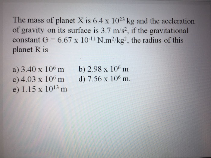 The mass of planet X is 6.4 x 1023 kg and the aceleration
of gravity on its surface is 3.7 m/s², if the gravitational
constant G = 6.67 x 10-11 N.m²/kg², the radius of this
planet R is
a) 3.40 x 106 m
c) 4.03 x 106 m
e) 1.15 x 1013 m
b) 2.98 x 106 m
d) 7.56 x 106 m.
