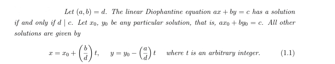 Let (a, b) =d. The linear Diophantine equation ax + by = c has a solution
if and only if dc. Let xo, yo be any particular solution, that is, axo+byo = c. All other
solutions are given by
x = xo +
(2) +
t,
y = Yo -
(²) t
where t is an arbitrary integer.
(1.1)