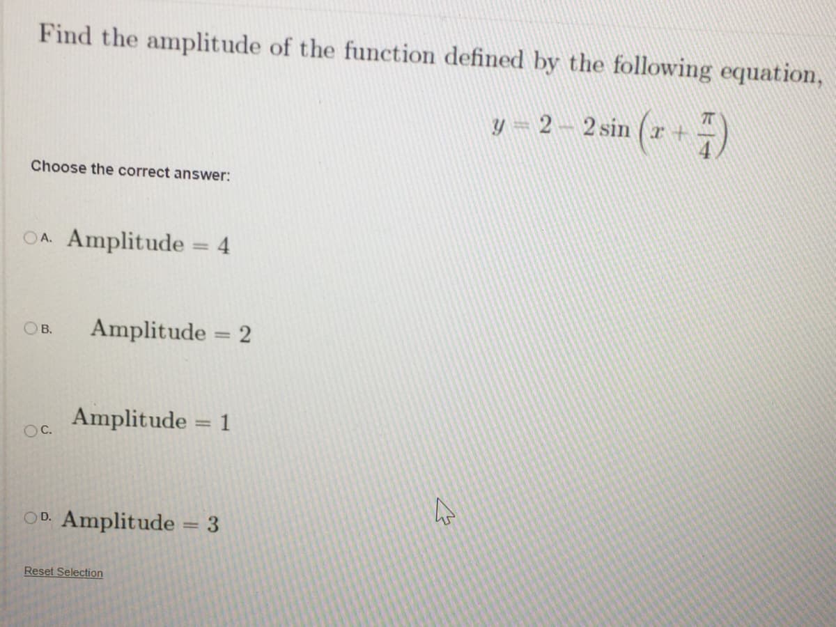 Find the amplitude of the function defined by the following equation,
y- 2-2 sin (r+ -)
Choose the correct answer:
OA. Amplitude = 4
OB.
Amplitude = 2
Amplitude = 1
OC.
OD. Amplitude = 3
Reset Selection
