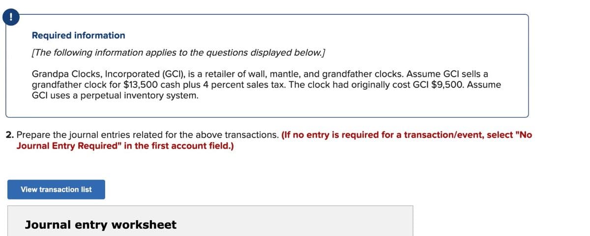 !
Required information
[The following information applies to the questions displayed below.]
Grandpa Clocks, Incorporated (GCI), is a retailer of wall, mantle, and grandfather clocks. Assume GCI sells a
grandfather clock for $13,500 cash plus 4 percent sales tax. The clock had originally cost GCI $9,500. Assume
GCI uses a perpetual inventory system.
2. Prepare the journal entries related for the above transactions. (If no entry is required for a transaction/event, select "No
Journal Entry Required" in the first account field.)
View transaction list
Journal entry worksheet