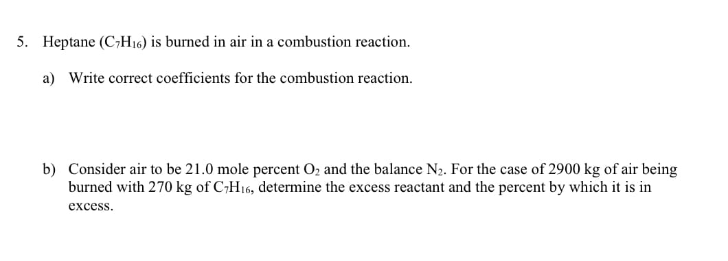 5. Heptane (C7H16) is burned in air in a combustion reaction.
a) Write correct coefficients for the combustion reaction.
b) Consider air to be 21.0 mole percent O₂ and the balance N₂. For the case of 2900 kg of air being
burned with 270 kg of C7H16, determine the excess reactant and the percent by which it is in
excess.