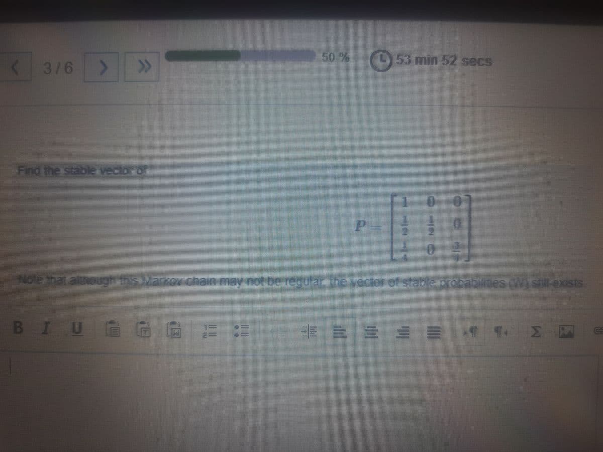 <3/6 >
>>
50%
(53 min 52 secs
Find the stable vectoriof
Note that although this MarkOy chain may not be regular the yeclor of stable orobabilmes (W) still.exists
BIUG G
E:ニ
2 网
