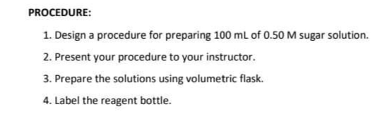 PROCEDURE:
1. Design a procedure for preparing 100 mL of 0.50 M sugar solution.
2. Present your procedure to your instructor.
3. Prepare the solutions using volumetric flask.
4. Label the reagent bottle.
