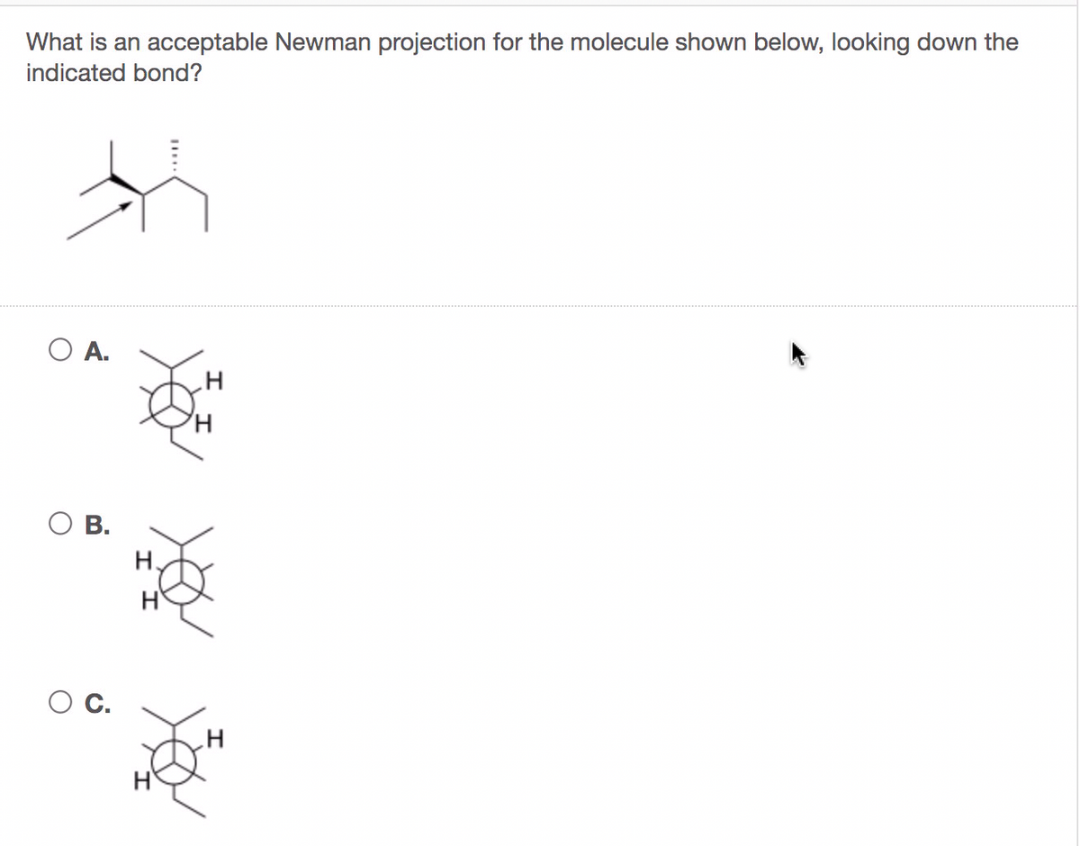 What is an acceptable Newman projection for the molecule shown below, looking down the
indicated bond?
O A.
O B.
H.
H
