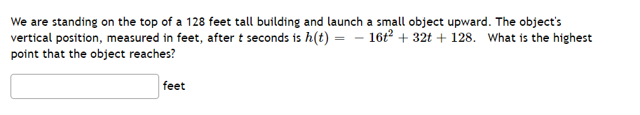 We are standing on the top of a 128 feet tall building and launch a small object upward. The object's
vertical position, measured in feet, after t seconds is h(t) = – 16t? + 32t + 128. What is the highest
point that the object reaches?
feet
