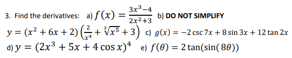 3. Find the derivatives:
a) f(x): =
3x3-4
2x²+3
b) DO NOT SIMPLIFY
y = (x² + 6x + 2) (² + √x5 + 3) c) g(x) = −2 csc 7x + 8 sin 3x + 12 tan 2x
d) y = (2x³ + 5x + 4 cos x)4 e) f(0) = 2 tan(sin(80))