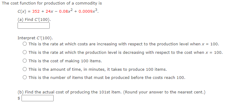 The cost function for production of a commodity is
C(x) = 352 + 24x - 0.08x² + 0.0009x³.
(a) Find C'(100).
Interpret C'(100).
O This is the rate at which costs are increasing with respect to the production level when x = 100.
This is the rate at which the production level is decreasing with respect to the cost when x = 100.
This is the cost of making 100 items.
This is the amount of time, in minutes, it takes to produce 100 items.
This is the number of items that must be produced before the costs reach 100.
(b) Find the actual cost of producing the 101st item. (Round your answer to the nearest cent.)
$