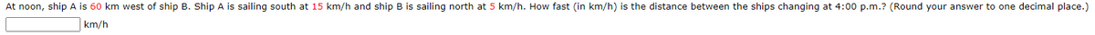 At noon, ship A is 60 km west of ship B. Ship A is sailing south at 15 km/h and ship B is sailing north at 5 km/h. How fast (in km/h) is the distance between the ships changing at 4:00 p.m.? (Round your answer to one decimal place.)
km/h