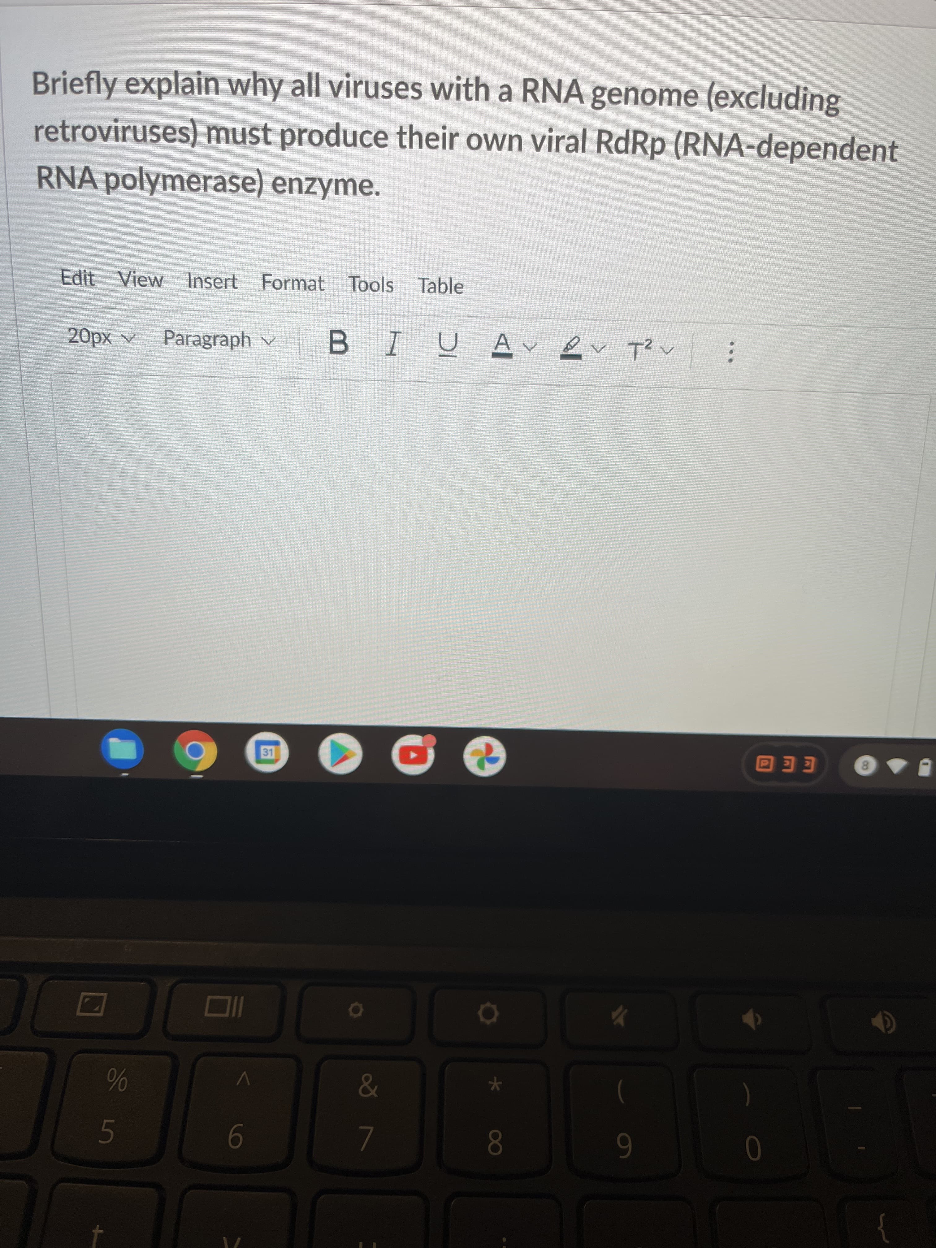 Briefly explain why all viruses with a RNA genome (excluding
retroviruses) must produce their own viral RdRp (RNA-dependent
RNA polymerase) enzyme.
Edit View Insert Format Tools Tabl
^ xdp
Paragraph v
U A
EEO
8.
9-
