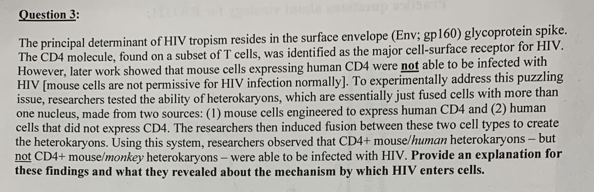 Question 3:
The principal determinant of HIV tropism resides in the surface envelope (Env; gp160) glycoprotein spike.
The CD4 molecule, found on a subset of T cells, was identified as the major cell-surface receptor for HIV.
However, later work showed that mouse cells expressing human CD4 were not able to be infected with
HIV [mouse cells are not permissive for HIV infection normally]. To experimentally address this puzzling
issue, researchers tested the ability of heterokaryons, which are essentially just fused cells with more than
one nucleus, made from two sources: (1) mouse cells engineered to express human CD4 and (2) human
cells that did not express CD4. The researchers then induced fusion between these two cell types to create
the heterokaryons. Using this system, researchers observed that CD4+ mouse/human heterokaryons - but
not CD4+ mouse/monkey heterokaryons – were able to be infected with HIV. Provide an explanation for
these findings and what they revealed about the mechanism by which HIV enters cells.
