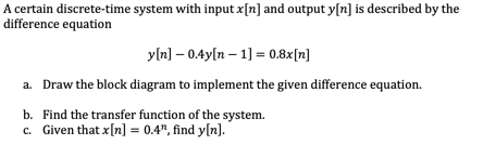A certain discrete-time system with input x[n] and output y[n] is described by the
difference equation
yln] – 0.4y[n – 1] = 0.8x[n]
a. Draw the block diagram to implement the given difference equation.
b. Find the transfer function of the system.
c. Given that x[n] = 0.4", find y[n].
