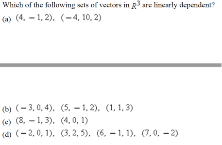 Which of the following sets of vectors in R3 are linearly dependent?
(a) (4, – 1, 2), (-4, 10, 2)
(b) (- 3, 0, 4), (5, – 1, 2), (1, 1, 3)
(c) (8, – 1, 3), (4,0, 1)
(d) (- 2, 0, 1), (3, 2, 5), (6, – 1, 1), (7,0, – 2)
