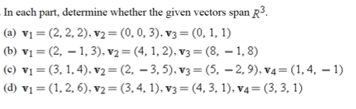 In each part, determine whether the given vectors span R3.
(a) vị = (2, 2, 2), v2= (0, 0, 3), v3 = (0, 1, 1)
(b) vị = (2, – 1, 3), v2 = (4, 1, 2), v3= (8, – 1, 8)
(c) v1 = (3, 1,4), v2= (2, – 3, 5), v3 = (5, – 2, 9), v4= (1,4, – 1)
(d) vị = (1, 2, 6), v2= (3,4, 1), v3 = (4, 3, 1), v4= (3, 3, 1)
