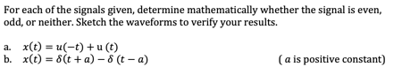 For each of the signals given, determine mathematically whether the signal is even,
odd, or neither. Sketch the waveforms to verify your results.
a. x(t) = u(-t) + u (t)
b. x(t) = 8(t + a) – 8 (t – a)
(a is positive constant)
