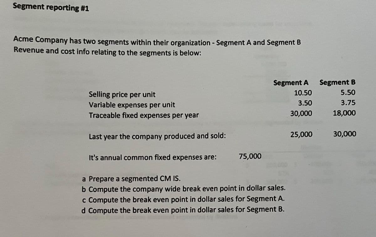 Segment reporting #1
Acme Company has two segments within their organization - Segment A and Segment B
Revenue and cost info relating to the segments is below:
Selling price per unit
Variable expenses per unit
Traceable fixed expenses per year
Last year the company produced and sold:
Segment A Segment B
10.50
5.50
3.50
3.75
30,000
18,000
25,000
30,000
It's annual common fixed expenses are:
75,000
a Prepare a segmented CM IS.
b Compute the company wide break even point in dollar sales.
c Compute the break even point in dollar sales for Segment A.
d Compute the break even point in dollar sales for Segment B.