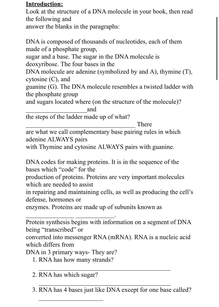 Introduction:
Look at the structure of a DNA molecule in your book, then read
the following and
answer the blanks in the paragraphs:
DNA is composed of thousands of nucleotides, each of them
made of a phosphate group,
sugar and a base. The sugar in the DNA molecule is
deoxyribose. The four bases in the
DNA molecule are adenine (symbolized by and A), thymine (T),
cytosine (C), and
guanine (G). The DNA molecule resembles a twisted ladder with
the phosphate group
and sugars located where (on the structure of the molecule)?
and
the steps of the ladder made up of what?
There
are what we call complementary base pairing rules in which
adenine ALWAYS pairs
with Thymine and cytosine ALWAYS pairs with guanine.
DNA codes for making proteins. It is in the sequence of the
bases which "code" for the
production of proteins. Proteins are very important molecules
which are needed to assist
in repairing and maintaining cells, as well as producing the cell's
defense, hormones or
enzymes. Proteins are made up of subunits known as
Protein synthesis begins with information on a segment of DNA
being "transcribed" or
converted into messenger RNA (mRNA). RNA is a nucleic acid
which differs from
DNA in 3 primary ways- They are?
1. RNA has how many strands?
2. RNA has which sugar?
3. RNA has 4 bases just like DNA except for one base called?