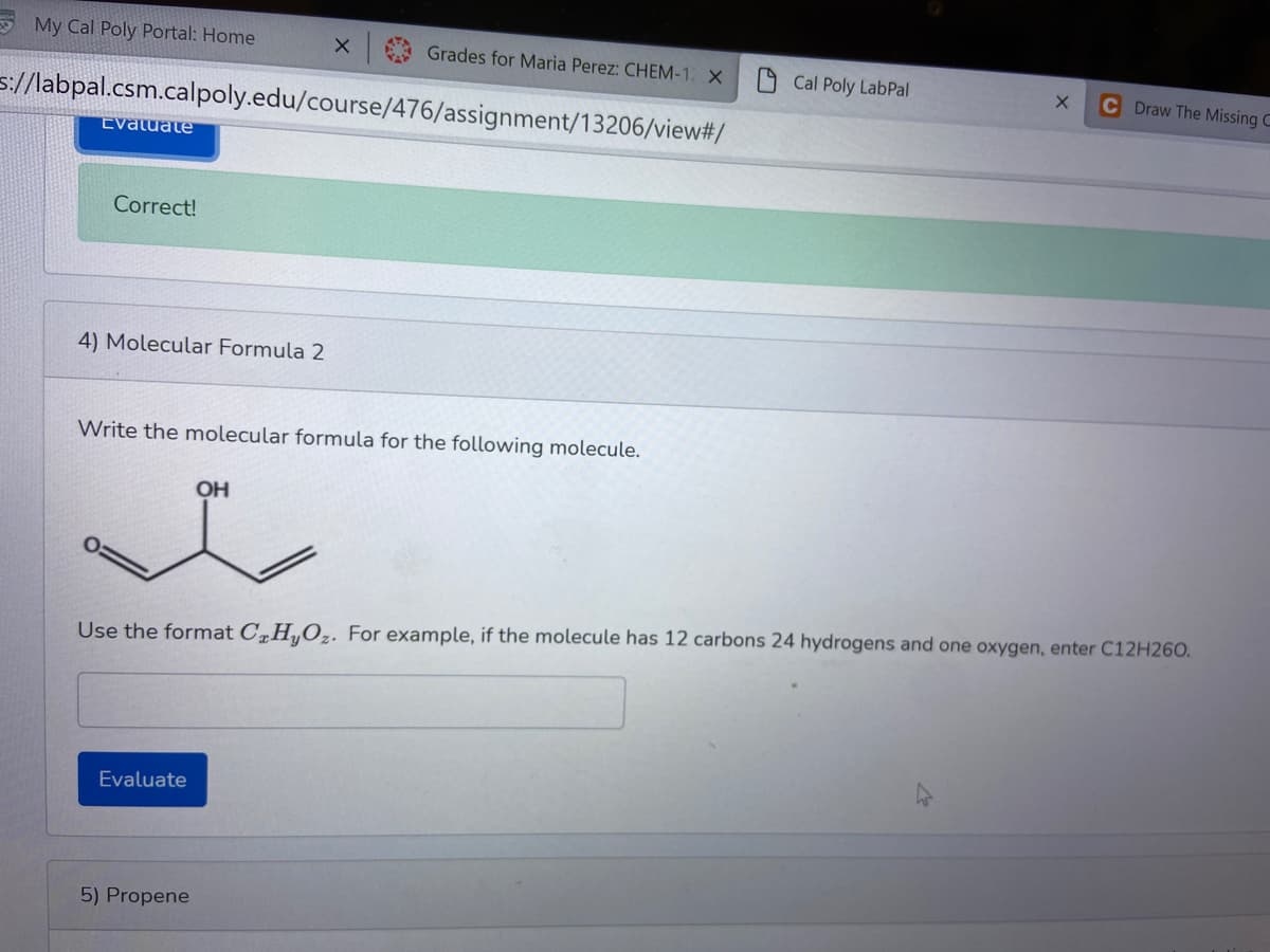 My Cal Poly Portal: Home
X Grades for Maria Perez: CHEM-1 X
Cal Poly LabPal
C Draw The Missing C
s://labpal.csm.calpoly.edu/course/476/assignment/13206/view#/
Evatuate
Correct!
4) Molecular Formula 2
Write the molecular formula for the following molecule.
OH
Use the format C„H„Oz. For example, if the molecule has 12 carbons 24 hydrogens and one oxygen, enter C12H260.
Evaluate
5) Propene
