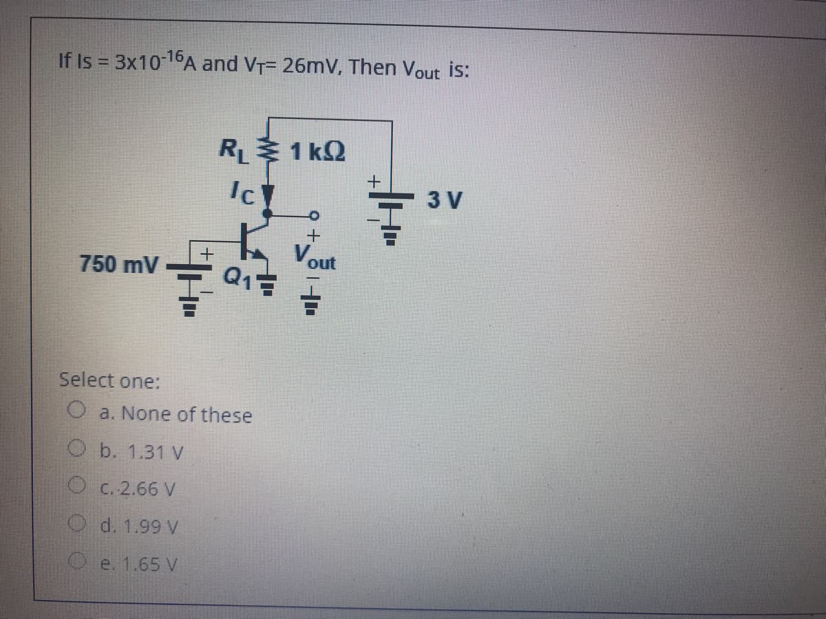 If Is = 3x1016A and VT= 26mV, Then Vout is:
R 1 kQ
3 V
Vout
750 mV
Select one:
O a. None of these
O b. 1.31 V
O c.2.66 V
O d. 1.99 V
e. 1.65 V
