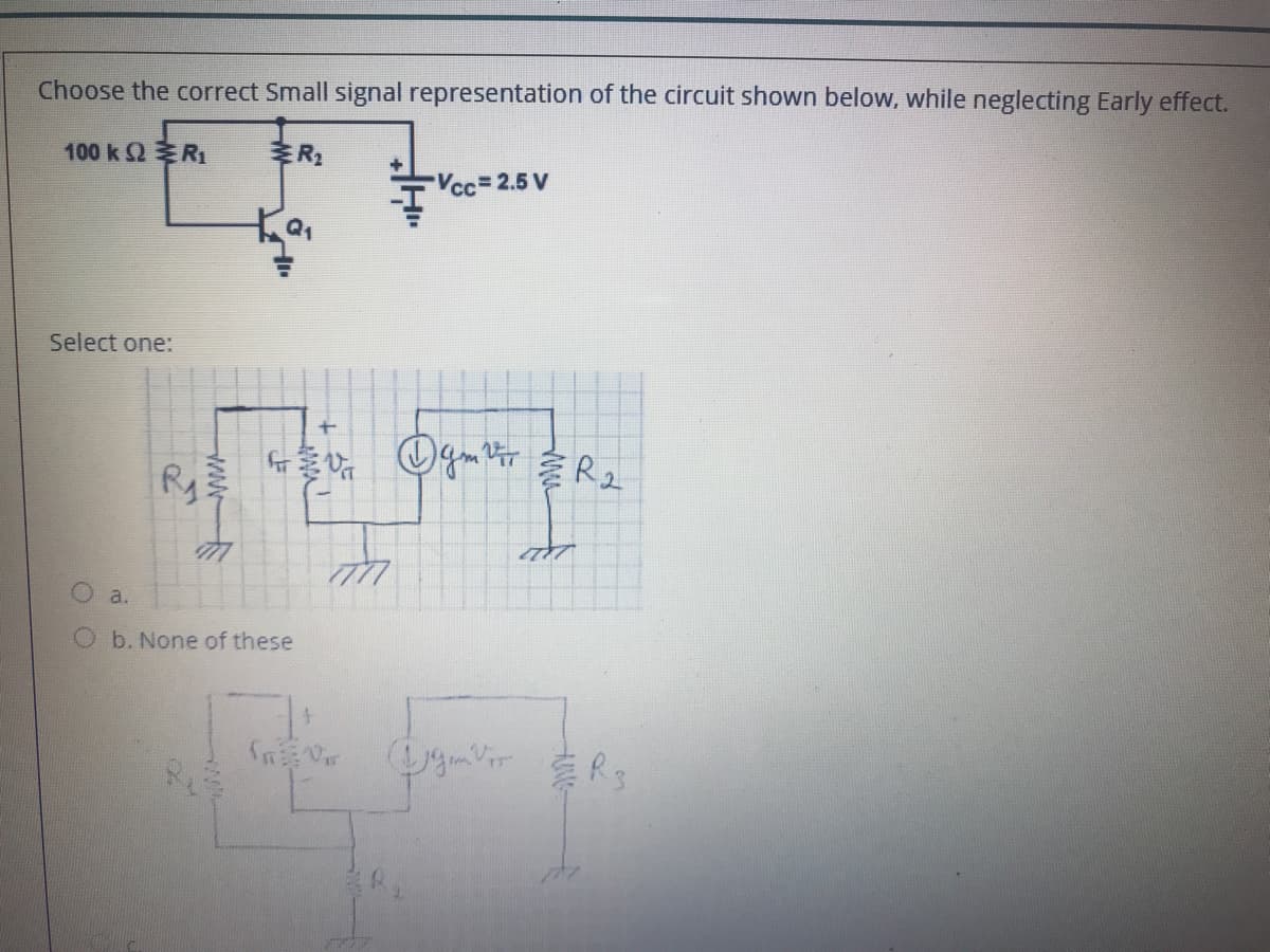 Choose the correct Small signal representation of the circuit shown below, while neglecting Early effect.
100 kΩ ERi
Vcc=2.5 V
Select one:
a.
b. None of these
